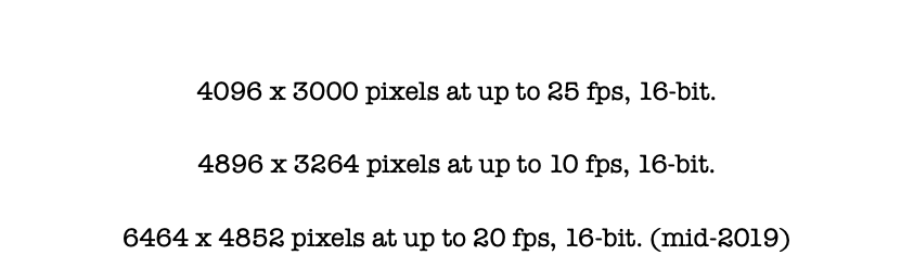  4096 x 3000 pixels at up to 25 fps, 16-bit. 4896 x 3264 pixels at up to 10 fps, 16-bit. 6464 x 4852 pixels at up to 20 fps, 16-bit. (mid-2019)