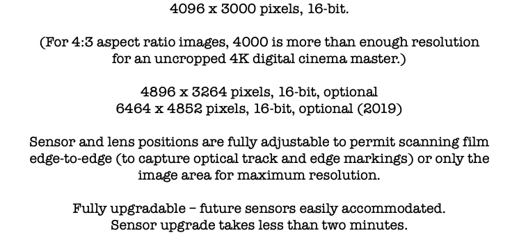 4096 x 3000 pixels, 16-bit. (For 4:3 aspect ratio images, 4000 is more than enough resolution for an uncropped 4K digital cinema master.) 4896 x 3264 pixels, 16-bit, optional 6464 x 4852 pixels, 16-bit, optional (2019) Sensor and lens positions are fully adjustable to permit scanning film edge-to-edge (to capture optical track and edge markings) or only the image area for maximum resolution. Fully upgradable – future sensors easily accommodated. Sensor upgrade takes less than two minutes.