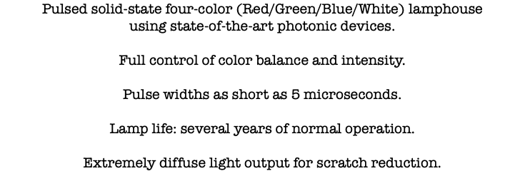 Pulsed solid-state four-color (Red/Green/Blue/White) lamphouse using state-of-the-art photonic devices. Full control of color balance and intensity. Pulse widths as short as 5 microseconds. Lamp life: several years of normal operation. Extremely diffuse light output for scratch reduction.