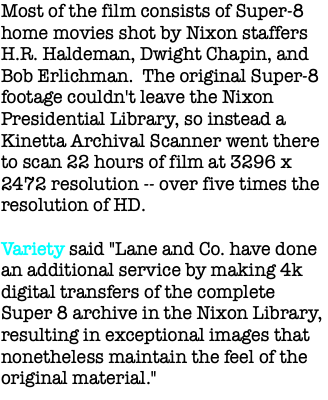 Most of the film consists of Super-8 home movies shot by Nixon staffers H.R. Haldeman, Dwight Chapin, and Bob Erlichman. The original Super-8 footage couldn't leave the Nixon Presidential Library, so instead a Kinetta Archival Scanner went there to scan 22 hours of film at 3296 x 2472 resolution -- over five times the resolution of HD. Variety said "Lane and Co. have done an additional service by making 4k digital transfers of the complete Super 8 archive in the Nixon Library, resulting in exceptional images that nonetheless maintain the feel of the original material."