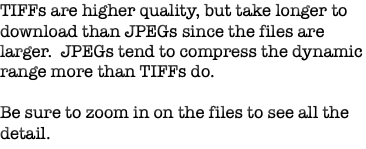 TIFFs are higher quality, but take longer to download than JPEGs since the files are larger. JPEGs tend to compress the dynamic range more than TIFFs do. Be sure to zoom in on the files to see all the detail.